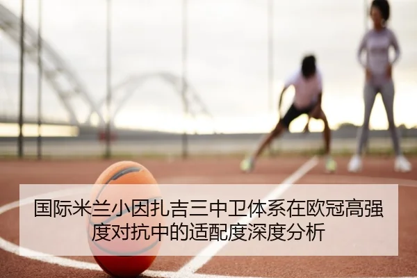 国际米兰小因扎吉三中卫体系在欧冠高强度对抗中的适配度深度分析
