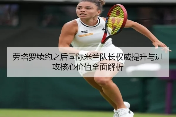 劳塔罗续约之后国际米兰队长权威提升与进攻核心价值全面解析